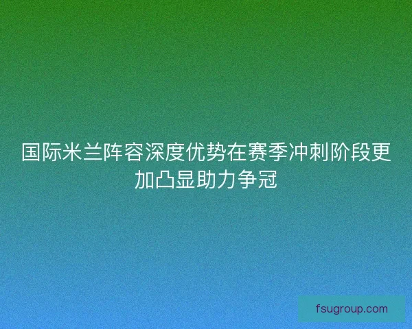国际米兰阵容深度优势在赛季冲刺阶段更加凸显助力争冠