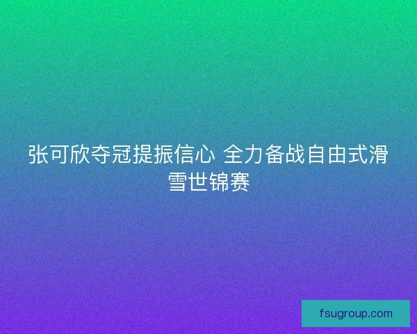 张可欣夺冠提振信心 全力备战自由式滑雪世锦赛