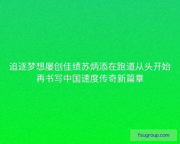 追逐梦想屡创佳绩苏炳添在跑道从头开始再书写中国速度传奇新篇章