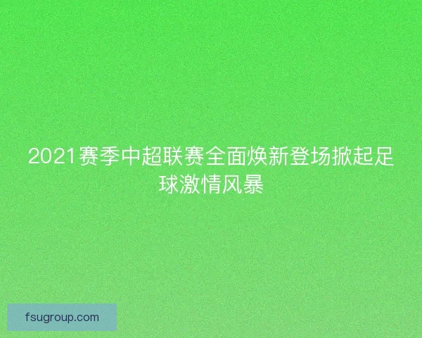 2021赛季中超联赛全面焕新登场掀起足球激情风暴