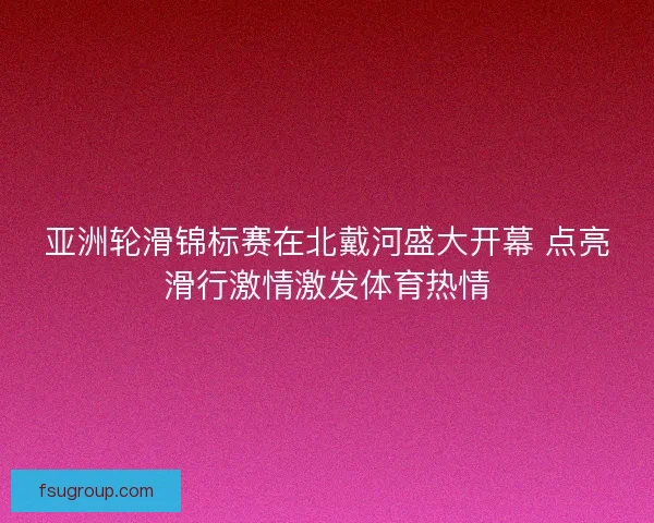 亚洲轮滑锦标赛在北戴河盛大开幕 点亮滑行激情激发体育热情