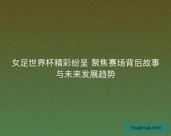 女足世界杯精彩纷呈 聚焦赛场背后故事与未来发展趋势